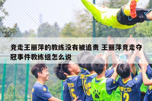竞走王丽萍的教练没有被追责 王丽萍竞走夺冠事件教练组怎么说