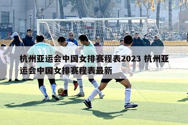 杭州亚运会中国女排赛程表2023 杭州亚运会中国女排赛程表最新