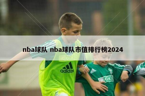 nba球队 nba球队市值排行榜2024